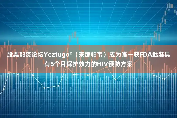 股票配资论坛Yeztugo®（来那帕韦）成为唯一获FDA批准具有6个月保护效力的HIV预防方案