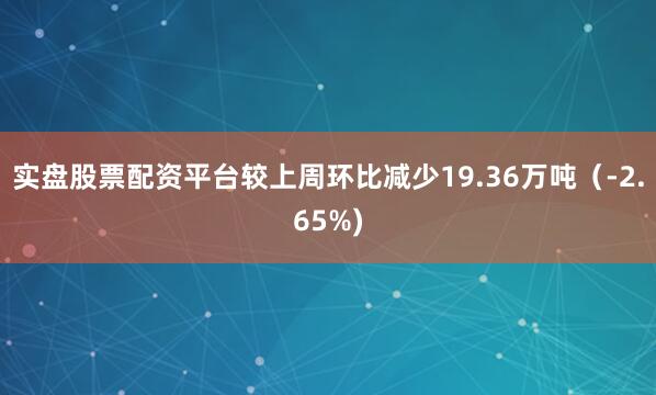 实盘股票配资平台较上周环比减少19.36万吨（-2.65%)