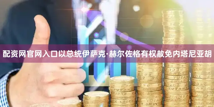 配资网官网入口以总统伊萨克·赫尔佐格有权赦免内塔尼亚胡