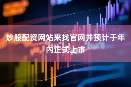 炒股配资网站来找官网并预计于年内正式上市