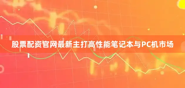 股票配资官网最新主打高性能笔记本与PC机市场
