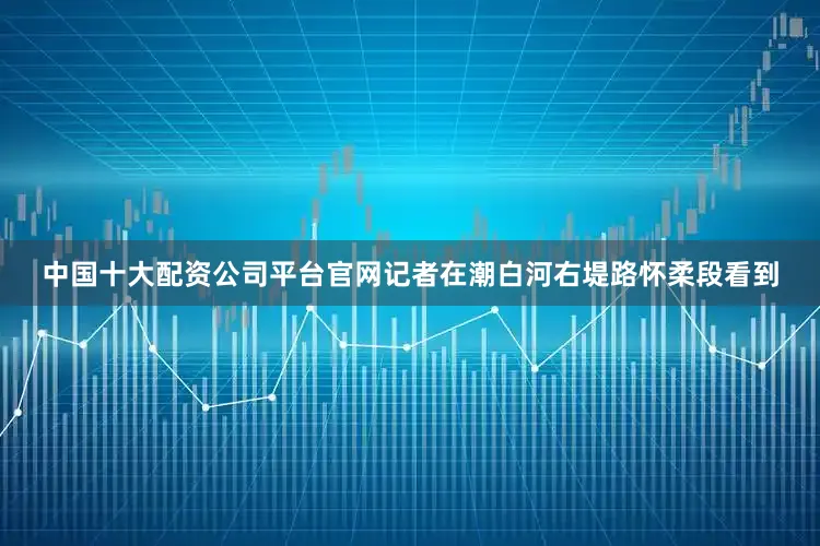 中国十大配资公司平台官网记者在潮白河右堤路怀柔段看到